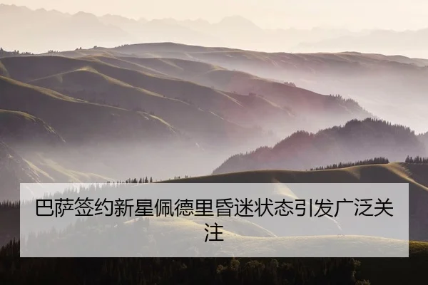 巴萨签约新星佩德里昏迷状态引发广泛关注